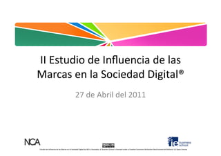 II	
  Estudio	
  de	
  Inﬂuencia	
  de	
  las	
  
Marcas	
  en	
  la	
  Sociedad	
  Digital®	
  
                                                                27	
  de	
  Abril	
  del	
  2011	
  




Estudio	
  de	
  Inﬂuencia	
  de	
  las	
  Marcas	
  en	
  la	
  Sociedad	
  Digital	
  by	
  NCA	
  y	
  Asociados,	
  IE	
  Business	
  School	
  is	
  licensed	
  under	
  a	
  Crea=ve	
  Commons	
  A@ribu=on-­‐NonCommercial-­‐NoDerivs	
  3.0	
  Spain	
  License.	
  
 