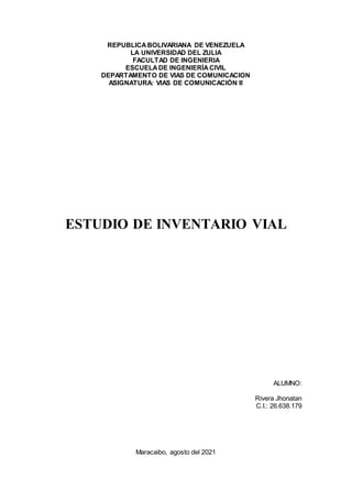 REPUBLICABOLIVARIANA DE VENEZUELA
LA UNIVERSIDAD DEL ZULIA
FACULTAD DE INGENIERIA
ESCUELADE INGENIERÍACIVIL
DEPARTAMENTO DE VIAS DE COMUNICACION
ASIGNATURA: VIAS DE COMUNICACIÓN II
ESTUDIO DE INVENTARIO VIAL
ALUMNO:
Rivera Jhonatan
C.I.: 26.638.179
Maracaibo, agosto del 2021
 