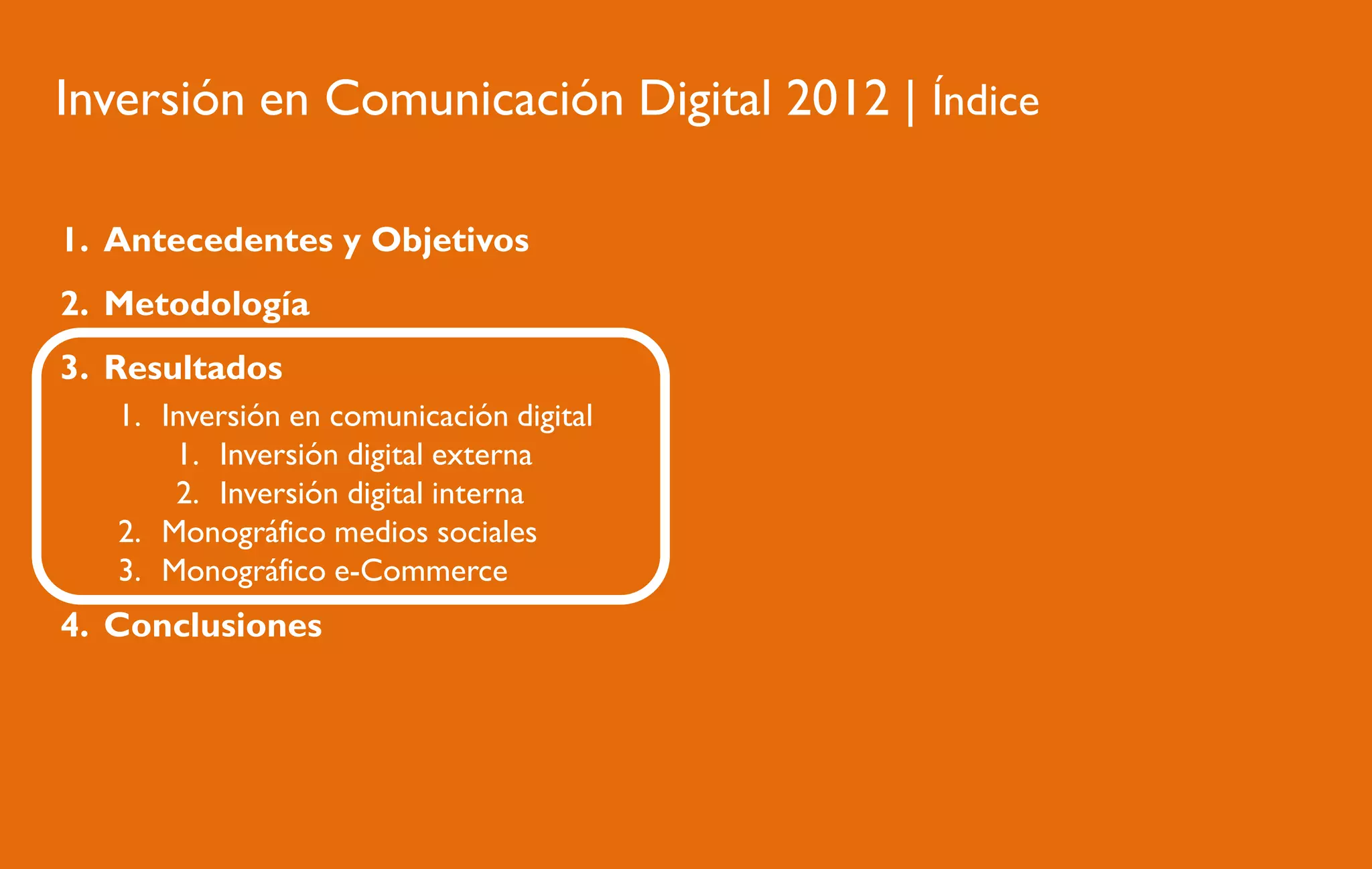 Inversión en Comunicación Digital 2012 | Índice
1. Antecedentes y Objetivos
2. Metodología
3. Resultados
1. Inversión en comunicación digital
1. Inversión digital externa
2. Inversión digital interna
2. Monográfico medios sociales
3. Monográfico e-Commerce

4. Conclusiones

 