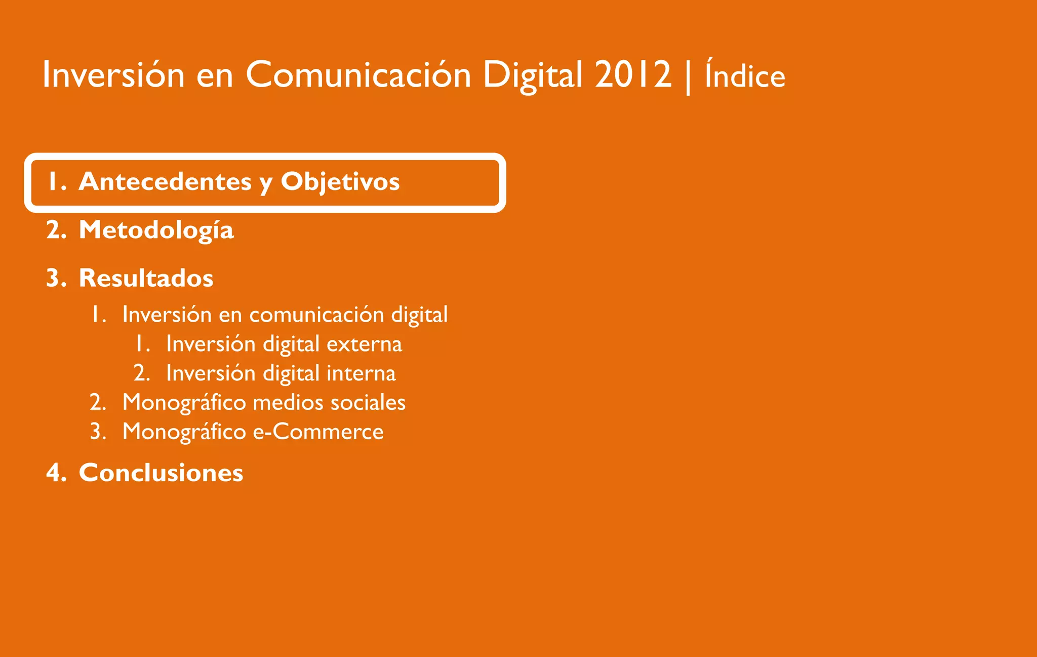 Inversión en Comunicación Digital 2012 | Índice
1. Antecedentes y Objetivos
2. Metodología
3. Resultados
1. Inversión en comunicación digital
1. Inversión digital externa
2. Inversión digital interna
2. Monográfico medios sociales
3. Monográfico e-Commerce

4. Conclusiones

 