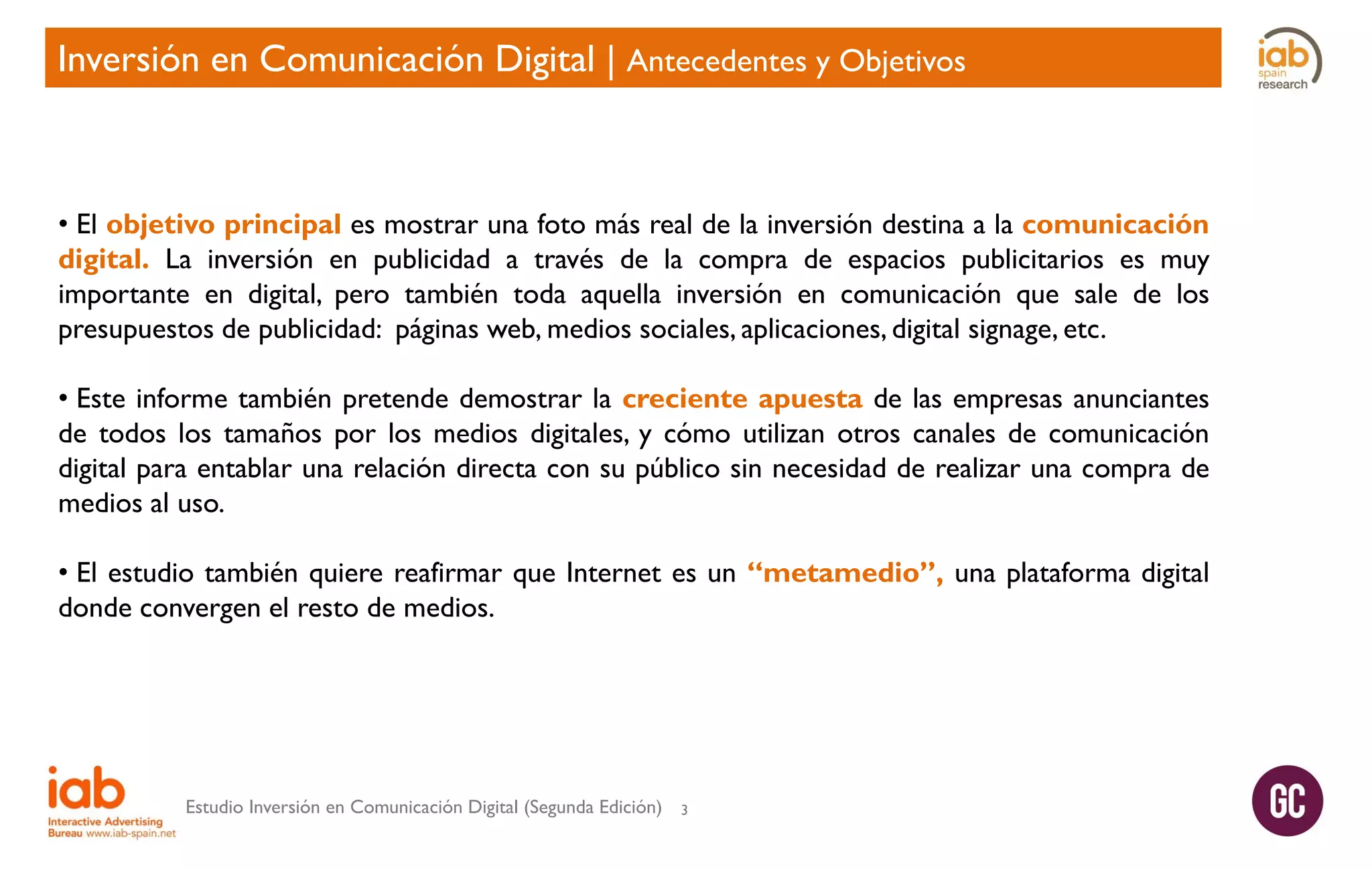 Inversión en Comunicación Digital | Antecedentes y Objetivos

• El objetivo principal es mostrar una foto más real de la inversión destina a la comunicación
digital. La inversión en publicidad a través de la compra de espacios publicitarios es muy
importante en digital, pero también toda aquella inversión en comunicación que sale de los
presupuestos de publicidad: páginas web, medios sociales, aplicaciones, digital signage, etc.
• Este informe también pretende demostrar la creciente apuesta de las empresas anunciantes
de todos los tamaños por los medios digitales, y cómo utilizan otros canales de comunicación
digital para entablar una relación directa con su público sin necesidad de realizar una compra de
medios al uso.
• El estudio también quiere reafirmar que Internet es un “metamedio”, una plataforma digital
donde convergen el resto de medios.

Estudio Inversión en Comunicación Digital (Segunda Edición)

3

 