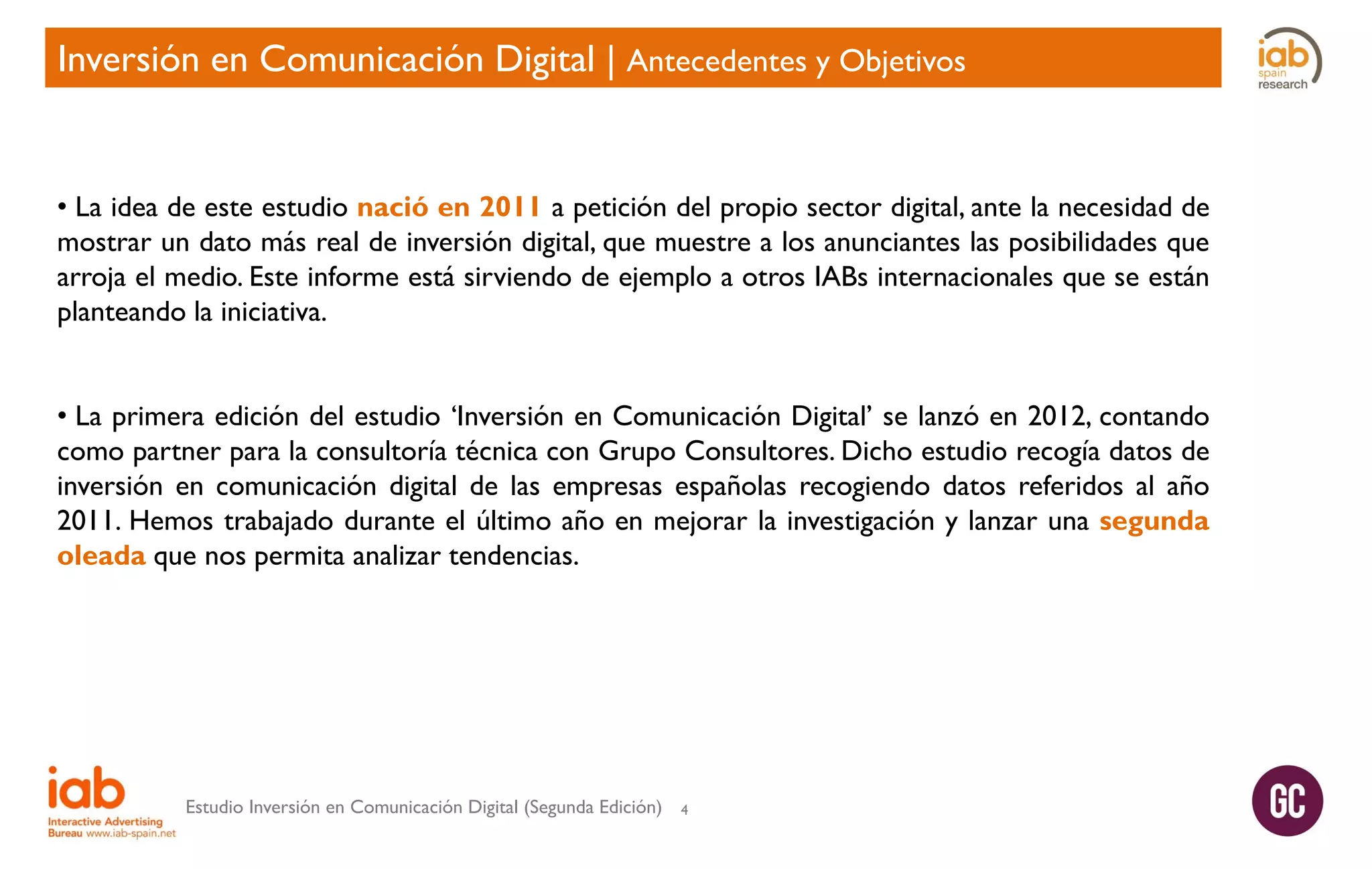 Inversión en Comunicación Digital | Antecedentes y Objetivos

• La idea de este estudio nació en 2011 a petición del propio sector digital, ante la necesidad de
mostrar un dato más real de inversión digital, que muestre a los anunciantes las posibilidades que
arroja el medio. Este informe está sirviendo de ejemplo a otros IABs internacionales que se están
planteando la iniciativa.
• La primera edición del estudio ‘Inversión en Comunicación Digital’ se lanzó en 2012, contando
como partner para la consultoría técnica con Grupo Consultores. Dicho estudio recogía datos de
inversión en comunicación digital de las empresas españolas recogiendo datos referidos al año
2011. Hemos trabajado durante el último año en mejorar la investigación y lanzar una segunda
oleada que nos permita analizar tendencias.

Estudio Inversión en Comunicación Digital (Segunda Edición)

4

 