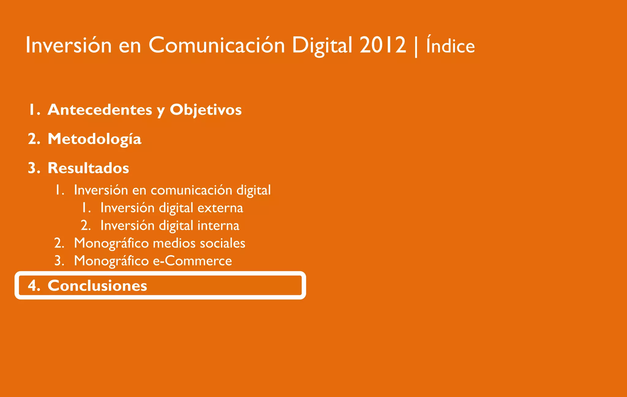 Inversión en Comunicación Digital 2012 | Índice
1. Antecedentes y Objetivos
2. Metodología
3. Resultados
1. Inversión en comunicación digital
1. Inversión digital externa
2. Inversión digital interna
2. Monográfico medios sociales
3. Monográfico e-Commerce

4. Conclusiones

 