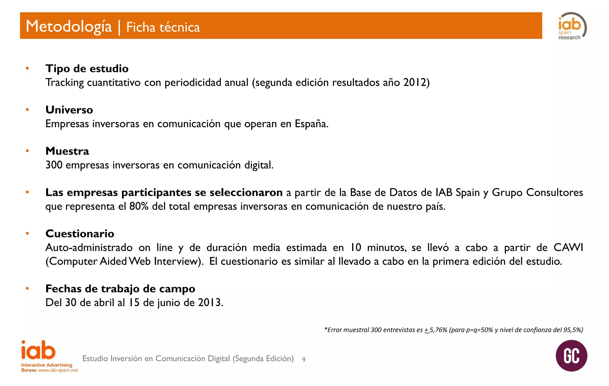 Metodología | Ficha técnica
•

Tipo de estudio
Tracking cuantitativo con periodicidad anual (segunda edición resultados año 2012)

•

Universo
Empresas inversoras en comunicación que operan en España.

•

Muestra
300 empresas inversoras en comunicación digital.

•

Las empresas participantes se seleccionaron a partir de la Base de Datos de IAB Spain y Grupo Consultores
que representa el 80% del total empresas inversoras en comunicación de nuestro país.

•

Cuestionario
Auto-administrado on line y de duración media estimada en 10 minutos, se llevó a cabo a partir de CAWI
(Computer Aided Web Interview). El cuestionario es similar al llevado a cabo en la primera edición del estudio.

•

Fechas de trabajo de campo
Del 30 de abril al 15 de junio de 2013.
*Error muestral 300 entrevistas es + 5,76% (para p=q=50% y nivel de confianza del 95,5%)

Estudio Inversión en Comunicación Digital (Segunda Edición)

9

 