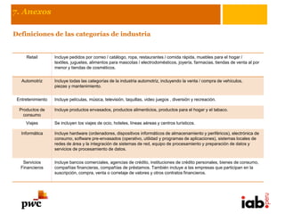 7. Anexos

Definiciones de las categorías de industria


     Retail        Incluye pedidos por correo / catálogo, ropa, restaurantes / comida rápida, muebles para el hogar /
                   textiles, juguetes, alimentos para mascotas / electrodomésticos, joyería, farmacias, tiendas de venta al por
                   menor y tiendas de cosméticos.


   Automotriz      Incluye todas las categorías de la industria automotriz, incluyendo la venta / compra de vehículos,
                   piezas y mantenimiento.


 Entretenimiento   Incluye películas, música, televisión, taquillas, video juegos , diversión y recreación.

  Productos de     Incluye productos envasados, productos alimenticios, productos para el hogar y el tabaco.
    consumo
     Viajes        Se incluyen los viajes de ocio, hoteles, líneas aéreas y centros turísticos.

   Informática     Incluye hardware (ordenadores, dispositivos informáticos de almacenamiento y periféricos), electrónica de
                   consumo, software pre-envasados ​(operativo, utilidad y programas de aplicaciones), sistemas locales de
                   redes de área y la integración de sistemas de red, equipo de procesamiento y preparación de datos y
                   servicios de procesamiento de datos.


   Servicios       Incluye bancos comerciales, agencias de crédito, instituciones de crédito personales, bienes de consumo,
  Financieros      compañías financieras, compañías de préstamos. También incluye a las empresas que participan en la
                   suscripción, compra, venta o corretaje de valores y otros contratos financieros.
 