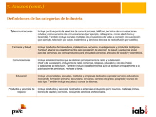 7. Anexos (cont.)

Definiciones de las categorías de industria


  Telecomunicaciones       Incluye punto-a-punto de servicios de comunicaciones, teléfono, servicios de comunicaciones
                           móviles y otros servicios de comunicaciones (por ejemplo, cablegrama, correo electrónico y
                           facsimile). También incluye canales múltiples de proveedores de video a comisión de suscripción
                           (por ejemplo, televisión por cable, inalámbrica y servicios directos de radiodifusión por satélite).


   Farmacia y Salud        Incluye productos farmacéuticos, instalaciones, servicios, investigaciones y productos biológicos.
                           También abarca los establecimientos para prestación de atención de salud y asistencia social
                           para las personas, así como productos para el cuidado personal, artículos de tocador y cosméticos.


   Comunicaciones          Incluye establecimientos que se dedican principalmente la radio y la televisión
                           (Red y de la estación), incluyendo la radio comercial, religioso, educativo y de otra índole
                           o estaciones de televisión. También incluye establecimientos que se dedican principalmente a la
                           publicación de periódicos, revistas y libros.


      Educación            Incluye universidades, escuelas, institutos y empresas dedicados a prestar servicios educativos
                           incluyendo formación primaria, secundaria, terciarias, carreras de grado, posgrado y cursos de
                           todo tipo. También incluye escuelas y cursos de idiomas.


Productos y servicios de   Incluye productos y servicios destinados a empresas incluyendo pero insumos, materias primas,
       negocio             bienes de capital y servicios, incluyendo servicios profesionales.
 