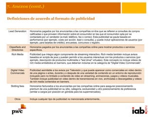 7. Anexos (cont.)

Definiciones de acuerdo al formato de publicidad


Lead Generation    Honorarios pagados por los anunciantes a las compañías on-line que se refieren a consultas de compra
                   calificadas o que proveen información sobre el consumidor en las que el consumidor opta por se
                   contactado por un vendedor (e-mail, teléfono, fax o correo). Esta publicidad se pauta basada en
                   performance (por ejemplo, costo por acción, lead o consulta), y puede incluir aplicaciones de usuarios (por
                   ejemplo, para tarjetas de crédito), encuestas, concursos o registro.
 Classifieds and   Honorarios pagados por los anunciantes a las compañías online para mostrar productos o servicios
   Directories     específicos.
   Rich Media      Publicidad que integra algún componente de streaming interactivo. Rich media también incluye avisos
                   basados en scripts de java y pueden permitir a los usuarios interactuar con los productos o servicios (por
                   ejemplo, descripción de productos multimedia o "test drive" virtuales). Este concepto no incluye videos de
                   rich media embebidos en banners, que deberían incluirse en la categoría de "Digital Video Commercials".


  Digital Video    Publicidad asimilable a los avisos por Televisión y que puede aparecer como comerciales en video dentro
  Commercials      de una página o antes, durante y o después de una variedad de contenido en un entorno de reproducción
                   incluyedo pero no limitado a contenido de video en streaming, animaciones, juegos y videos musicales.
                   También incluye publicidad en video dentro de transmisiones en vivo, archivadas o descargables y videos
                   de rich media contenidos en banners.
  Slotting fees    Honorarios facturados a los anunciantes por las compañías online para asegurar posicionamiento
                   premium de una publicidad en su sitio, categoría, exclusividad u otro posicionamiento de preferencia
                   (similar a cargos por posición en góndola para los supermercados).


     Otros         Incluye cualquier tipo de publicidad no mencionada anteriormente..
 
