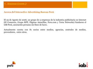 7. Anexos (cont.)


Acerca del Interactive Advertising Bureau Perú


El 29 de Agosto de 2006, un grupo de 5 empresas de la industria publicitaria en Internet
(El Comercio, Grupo RPP, Páginas Amarillas, Peru.com y Terra Networks) fundaron el
IAB Perú, asociación peruana sin fines de lucro.

Actualmente cuenta con 81 socios entre medios, agencias, centrales de medios,
proveedores, entre otros.
 