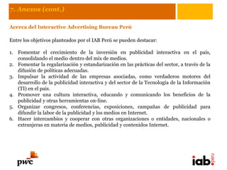 7. Anexos (cont.)

Acerca del Interactive Advertising Bureau Perú

Entre los objetivos planteados por el IAB Perú se pueden destacar:

1. Fomentar el crecimiento de la inversión en publicidad interactiva en el país,
   consolidando el medio dentro del mix de medios.
2. Fomentar la regularización y estandarización en las prácticas del sector, a través de la
   difusión de políticas adecuadas.
3. Impulsar la actividad de las empresas asociadas, como verdaderos motores del
   desarrollo de la publicidad interactiva y del sector de la Tecnología de la Información
   (TI) en el país.
4. Promover una cultura interactiva, educando y comunicando los beneficios de la
   publicidad y otras herramientas on-line.
5. Organizar congresos, conferencias, exposiciones, campañas de publicidad para
   difundir la labor de la publicidad y los medios en Internet.
6. Hacer intercambios y cooperar con otras organizaciones o entidades, nacionales o
   extranjeras en materia de medios, publicidad y contenidos Internet.
 