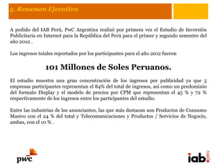 5. Resumen Ejecutivo


A pedido del IAB Perú, PwC Argentina realizó por primera vez el Estudio de Inversión
Publicitaria en Internet para la República del Perú para el primer y segundo semestre del
año 2012 .

Los ingresos totales reportados por los participantes para el año 2012 fueron

                101 Millones de Soles Peruanos.
El estudio muestra una gran concentración de los ingresos por publicidad ya que 5
empresas participantes representan el 84% del total de ingresos, así como un predominio
del formato Display y el modelo de precios por CPM que representan el 45 % y 72 %
respectivamente de los ingresos entre los participantes del estudio.

Entre las industrias de los anunciantes, las que más destacan son Productos de Consumo
Masivo con el 24 % del total y Telecomunicaciones y Productos / Servicios de Negocio,
ambas, con el 10 % .
 