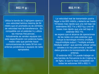 Utiliza la banda de 2.4ghzpero opera a
una velocidad teórica máxima de 54
mbit/s que en promedio es de 22mbit/s
de velocidad real de transferencia . Es
compatible con el estándar b y utiliza
las mismas frecuencias .
Actualmente se venden equipos con
esta especificación con potencia hasta
medio vatio que permite hacer
comunicaciones de hasta 50 km con
antenas parabólicas o equipos de radio
apropiados.
La velocidad real de transmisión podría
llegar a los 600 mibit/s y debería ser hasta
10 beses mas rápida que una red bajo los
estándares 802.11a y 80211g y una 40
beses mas rápido que una red bajo el
estándar 802.11b.
se espera que el alcance de operaciones
de las redes con este estándar que
incluye la tecnología mínimo (múltiple
imput/múltiple output ) "múltiple entrada
/Múltiple salida", que permite utilizar varios
canales a la vez para enviar y recibir
datos gracias a la incorporación de varias
antenas.
El estándar 802.11n puede trabajar en
dos bandas de frecuencia la de 2.4ghzy la
de 5ghz, lo que lo hace compatible con
todas las ediciones Wifi o 802.11.
802.11 g : 802.11 N :
 