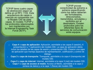 TCP/IP tiene cuatro capas
de abstracción según se
define en el RFC 1122. Esta
arquitectura de capas a
menudo es comparada con
el Modelo OSI de siete
capas. El modelo TCP/IP y
los protocolos relacionados
son mantenidos por
la Internet Engineering Task
Forcé (IETF).
TCP/IP provee
conectividad de extremo a
extremo especificando
cómo los datos deberían
ser formateados,
direccionados,
transmitidos, enrutados y
recibidos por el
destinatario. Existen
protocolos para los
diferentes tipos de
servicios de comunicación
entre equipos.
 Capa 4 o capa de aplicación: Aplicación, asimilable a las capas 5 (sesión), 6
(presentación) y 7 (aplicación) del modelo OSI. La capa de aplicación debía
incluir los detalles de las capas de sesión y presentación OSI. Crearon una capa
de aplicación que maneja aspectos de representación, codificación y control de
diálogo.
 Capa 3 o capa de transporte: Transporte, asimilable a la capa 4 (transporte) del
modelo OSI.
 Capa 2 o capa de internet: Internet, asimilable a la capa 3 (red) del modelo OSI.
 Capa 1 o capa de acceso al medio: Acceso al Medio, asimilable a la capa 2
(enlace de datos) y a la capa 1 (física) del modelo OSI.
 