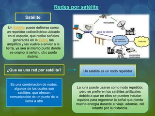 Un Satélite puede definirse como
un repetidor radioeléctrico ubicado
en el espacio, que recibe señales
generadas en la Tierra, las
amplifica y las vuelve a enviar a la
tierra, ya sea al mismo punto donde
se origino la señal u otro punto
distinto.
Redes por satélite
¿Que es una red por satélite?
Satélite
Es una combinación de nodos,
algunos de los cuales son
satélites, que ofrecen
comunicación de un punto de la
tierra a otro
Un satélite es un nodo repetidor
La luna puede usarse como nodo repetidor,
pero se prefieren los satélites artificiales
debido a que en ellos se pueden instalar
equipos para regenerar la señal que pierde
mucha energía durante el viaje, además del
retardo por la distancia.
 