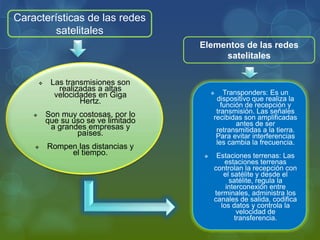 Características de las redes
satelitales
 Las transmisiones son
realizadas a altas
velocidades en Giga
Hertz.
 Son muy costosas, por lo
que su uso se ve limitado
a grandes empresas y
países.
 Rompen las distancias y
el tiempo.
 Transponders: Es un
dispositivo que realiza la
función de recepción y
transmisión. Las señales
recibidas son amplificadas
antes de ser
retransmitidas a la tierra.
Para evitar interferencias
les cambia la frecuencia.
 Estaciones terrenas: Las
estaciones terrenas
controlan la recepción con
el satélite y desde el
satélite, regula la
interconexión entre
terminales, administra los
canales de salida, codifica
los datos y controla la
velocidad de
transferencia.
Elementos de las redes
satelitales
 
