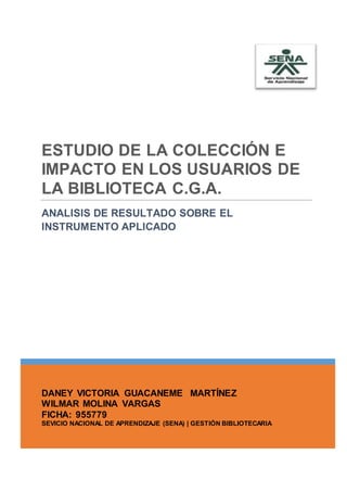 DANEY VICTORIA GUACANEME MARTÍNEZ
WILMAR MOLINA VARGAS
FICHA: 955779
SEVICIO NACIONAL DE APRENDIZAJE (SENA) | GESTIÓN BIBLIOTECARIA
ESTUDIO DE LA COLECCIÓN E
IMPACTO EN LOS USUARIOS DE
LA BIBLIOTECA C.G.A.
ANALISIS DE RESULTADO SOBRE EL
INSTRUMENTO APLICADO
 