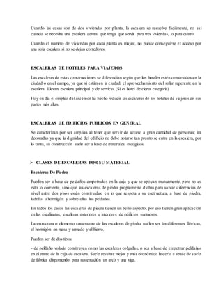 Cuando las casas son de dos viviendas por planta, la escalera se resuelve fácilmente, no así
cuando se necesita una escalera central que tenga que servir para tres viviendas, o para cuatro.
Cuando el número de viviendas por cada planta es mayor, no puede conseguirse el acceso por
una sola escalera si no se dejan corredores.
ESCALERAS DE HOTELES PARA VIAJEROS
Las escaleras de estas construcciones se diferencian según que los hoteles estén construidos en la
ciudad o en el campo, ya que si están en la ciudad, el aprovechamiento del solar repercute en la
escalera. Llevan escalera principal y de servicio (Si es hotel de cierta categoria)
Hoy en dia el empleo del ascensor ha hecho reducir las escaleras de los hoteles de viajeros en sus
partes más altas.
ESCALERAS DE EDIFICIOS PUBLICOS EN GENERAL
Se caracterizan por ser amplias al tener que servir de acceso a gran cantidad de personas; ira
decoradas ya que la dignidad del edificio no debe notarse tan pronto se entre en la escalera, por
lo tanto, su construcción suele ser a base de materiales escogidos.
 CLASES DE ESCALERAS POR SU MATERIAL
Escaleras De Piedra
Pueden ser a base de peldaños empotrados en la caja y que se apoyan mutuamente, pero no es
esto lo corriente, sino que las escaleras de piedra propiamente dichas para salvar diferencias de
nivel entre dos pisos estén construidas, en lo que respeta a su esctructura, a base de piedra,
ladrillo u hormigón y sobre ellas los peldaños.
En todos los casos las escaleras de piedra tienen un bello aspecto, por eso tienen gran aplicación
en las escalinatas, escaleras exteriores e interiores de edificios suntuosos.
La estructura o elemento sustentante de las escaleras de piedra suelen ser las diferentes fábricas,
el hormigón en masa y armado y el hierro.
Pueden ser de dos tipos:
- de peldaño volado construyen como las escaleras colgadas, o sea a base de empotrar peldaños
en el muro de la caja de escalera. Suele resultar mejor y más económico hacerlo a abase de suelo
de fábrica disponiendo para sustentación un arco y una viga.
 