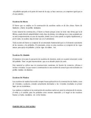 -de peldaño apoyado en la parte del muro de la caja, se hace una roza y se empotran igual que en
el caso anterior.
Escaleras De Hierro
El hierro que se emplea en la construcción de escaleras sueles er de dos clases: hierro de
fundición y hierro de perfiles laminados.
Como material de construcción, el hierro es bueno porque como no tiene más forma que la de
fábrica, puede dársele adaptabilidad a toda clase de plantas, sin embargo no es muy aceptado por
su mal comportamiento en caso de incendio, donde con el calor pierde su rigidez rapidamente, y
por lo tanto, la escalera deja de tener uso en el salvamiento.
Toda escalera de hierro se compone de un entramado fundamental que es el elemento sustentante
de las mesetas y los peldaños. El entramado, como en otras escaleras se compone de las vigas
zancas para apoyo de peldaños y de las vigas de rellano. Así:
Escaleras De Aluminio
El aluminio sirve para la ejecución de escaleras de aluminio, tanto en su parte estructural, como
del peldaño. Tiene un gran inconveniente que es su elevado precio de costo.
Este material se utiliza mas en construcciones modernas, de locales de comercio, oficinas e
incluso viviendas. La que vemos a continuación és una escalera de caracol que está realizada con
perfiles lamidas de aluminio.
Escaleras De Madera
Las escaleras de madera han tenido siempre buena aplicación en la construcción de chalets, casas
de viviendas y palacios, estando actualmente destinadas a las viviendas reseñadas en primer
lugar por ser económicas.
Las maderas a emplear en la construcción de escaleras suelen ser, para la estructura de la misma,
el roble y el castaño, para los peldaños estos mismos materiales y el nogal en las escaleras
buenas y el pino, eucaliptus, etc. en las baratas.
PARTES DE LA ESCALERA
 