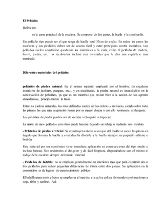 El Peldaño:
Definición:
es la parte principal de la escalera. Se compone de dos partes, la huella y la contrhuella.
Un peldaño tipo puede ser el que tenga de huella total 33cm de ancho. En todos los casos las
escaleras y sus peldaños deben ser de acceso fácil y estar protegidos contra incendios. Los
peldaños suelen construirse quedando los materiales a la vista, como el peldaño de madera,
hierro, piedra, ect… o recubiertos incluso con materiales que le dan una superficie mas
terminada
Diferentes materiales del peldaño:
peldaños de piedra natural: fue el primer material empleado por el hombre. En escaleras
exteriores de jardines, parques, etc,.. y en escalinatas, la piedra natural es insustituible en la
construcción de peldaños, ya que es un material que resiste bien a la acción de los agentes
atmosféricos, principalmente la lluvia.
Entre las piedras naturales, las más utilizadas suelen ser las calizas y areniscas, siendo sobre todo
las pineras las que más aceptación tienen por su mayor dureza y con ello resistencia al desgaste.
Los peldaños de piedra pueden ser de sección rectangular o trapecial.
La unión de unos peldaños con otros puede hacerse dejando un rebaje o mediante una moldura
- Peldaños de piedra artificial: Se construyen enteros o sea que del molde se sacan las piezas en
ángulo que forman la huella y contrahuella dándole a la huella siempre un pequeño saliente o
bodrón.
Este material por ser económico tiene inmediata aplicación en construcciones del tipo medio e
incluso baratas. Son resistentes al desgaste y de fácil limpieza, disponiéndose con el mismo el
rodaje de la escalera siempre del mismo material.
- Peldaños de ladrillo: no se emplean generalmente en interiores más que para construir dos o
tres peldaños para salvar pequeñas diferencias de altura entre dos piezas. Su aplicación en la
construcion es de lugares de espartecimiento público.
El ladrillo para estos efectos se emplea es el macizo, el cual se coloca formando combinaciones a
soga, tizón y sardinel. Así:
 