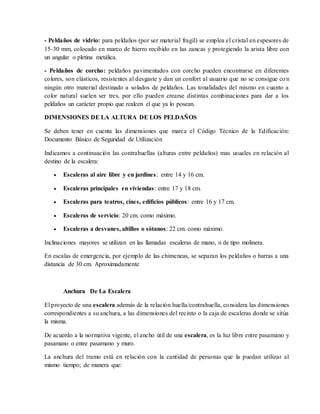 - Peldaños de vidrio: para peldaños (por ser material fragil) se emplea el cristal en espesores de
15-30 mm, colocado en marco de hierro recibido en las zancas y protegiendo la arista libre con
un angular o pletina metálica.
- Peldaños de corcho: peldaños pavimentados con corcho pueden encontrarse en diferentes
colores, son elásticos, resistentes al desgaste y dan un confort al usuario que no se consigue con
ningún otro material destinado a solados de peldaños. Las tonalidades del mismo en cuanto a
color natural suelen ser tres, por ello pueden crearse distintas combinaciones para dar a los
peldaños un carácter propio que realcen el que ya lo posean.
DIMENSIONES DE LA ALTURA DE LOS PELDAÑOS
Se deben tener en cuenta las dimensiones que marca el Código Técnico de la Edificación:
Documento Básico de Seguridad de Utilización
Indicamos a continuación las contrahuellas (alturas entre peldaños) mas usuales en relación al
destino de la escalera:
 Escaleras al aire libre y en jardines: entre 14 y 16 cm.
 Escaleras principales en viviendas: entre 17 y 18 cm.
 Escaleras para teatros, cines, edificios públicos: entre 16 y 17 cm.
 Escaleras de servicio: 20 cm. como máximo.
 Escaleras a desvanes, altillos o sótanos: 22 cm. como máximo.
Inclinaciones mayores se utilizan en las llamadas escaleras de mano, o de tipo molinera.
En escalas de emergencia, por ejemplo de las chimeneas, se separan los peldaños o barras a una
distancia de 30 cm. Aproximadamente
Anchura De La Escalera
El proyecto de una escalera además de la relación huella/contrahuella, considera las dimensiones
correspondientes a su anchura, a las dimensiones del recinto o la caja de escaleras donde se sitúa
la misma.
De acuerdo a la normativa vigente, el ancho útil de una escalera, es la luz libre entre pasamano y
pasamano o entre pasamano y muro.
La anchura del tramo está en relación con la cantidad de personas que la puedan utilizar al
mismo tiempo; de manera que:
 