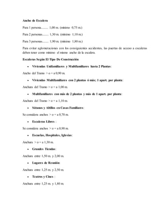 Ancho de Escalera
Para 1 persona......... 1,00 m. (mínimo 0,75 m.)
Para 2 personas........ 1,30 m. (mínimo 1,10 m.)
Para 3 personas........ 1,90 m. (mínimo 1,80 m.)
Para evitar aglomeraciones con los consiguientes accidentes, las puertas de acceso a escaleras
deben tener como mínimo el mismo ancho de la escalera.
Escaleras Según El Tipo De Construcción
 Viviendas Unifamiliares y Multifamiliares hasta 2 Plantas:
Ancho del Tramo > o = a 0,90 m.
 Viviendas Multifamiliares con 2 plantas ó más; 1 apart. por planta:
Anchura del Tramo > o = a 1,00 m.
 Multifamiliares con más de 2 plantas y más de 1 apart. por planta:
Anchura del Tramo > o = a 1,10 m.
 Sótanos y Altillos en Casas Familiares:
Se considera anchos > o = a 0,70 m.
 Escaleras Libres :
Se considera anchos > o = a 0,90 m.
 Escuelas, Hospitales, Iglesias:
Anchura > o = a 1,30 m.
 Grandes Tiendas:
Anchura entre 1,50 m. y 2,00 m.
 Lugares de Reunión:
Anchura entre 1,25 m. y 2,50 m.
 Teatros y Cines :
Anchura entre 1,25 m. y 1,80 m.
 