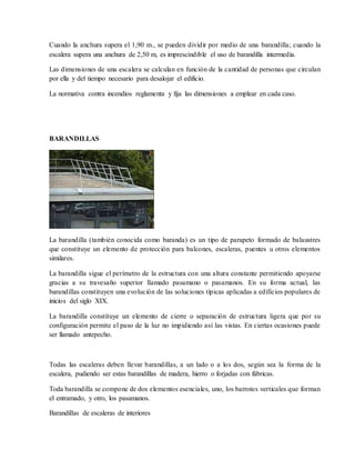Cuando la anchura supera el 1,90 m., se pueden dividir por medio de una barandilla; cuando la
escalera supera una anchura de 2,50 m, es imprescindible el uso de barandilla intermedia.
Las dimensiones de una escalera se calculan en función de la cantidad de personas que circulan
por ella y del tiempo necesario para desalojar el edificio.
La normativa contra incendios reglamenta y fija las dimensiones a emplear en cada caso.
BARANDILLAS
La barandilla (también conocida como baranda) es un tipo de parapeto formado de balaustres
que constituye un elemento de protección para balcones, escaleras, puentes u otros elementos
similares.
La barandilla sigue el perímetro de la estructura con una altura constante permitiendo apoyarse
gracias a su travesaño superior llamado pasamano o pasamanos. En su forma actual, las
barandillas constituyen una evolución de las soluciones típicas aplicadas a edificios populares de
inicios del siglo XIX.
La barandilla constituye un elemento de cierre o separación de estructura ligera que por su
configuración permite el paso de la luz no impidiendo así las vistas. En ciertas ocasiones puede
ser llamado antepecho.
Todas las escaleras deben llevar barandillas, a un lado o a los dos, según sea la forma de la
escalera, pudiendo ser estas barandillas de madera, hierro o forjadas con fábricas.
Toda barandilla se compone de dos elementos esenciales, uno, los barrotes verticales que forman
el entramado, y otro, los pasamanos.
Barandillas de escaleras de interiores
 