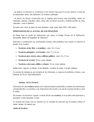 - de madera: en interiores se construyen en los mismos tipos que en el caso anterior, si bien las
de balaustradas tienen solo aplicación en escaleras palaciegas.
- de hierro: los hierros comerciales que se emplean para formar estas barandillas suelen ser
cuadrados, pletinas, redondos, tubos, todos ellos de hierro recocido y también perfiles de otros
especiales, como el aluminio.
En todos estos casos, la altura de estos elementos suele variar entre 0′80 a 1′00 metros.
DIMENSIONES DE LA ALTURA DE LOS PELDAÑOS
Se deben tener en cuenta las dimensiones que marca el Código Técnico de la Edificación:
Documento Básico de Seguridad de Utilización
Indicamos a continuación las contrahuellas (alturas entre peldaños) mas usuales en relación al
destino de la escalera:
 Escaleras al aire libre y en jardines: entre 14 y 16 cm.
 Escaleras principales en viviendas: entre 17 y 18 cm.
 Escaleras para teatros, cines, edificios públicos: entre 16 y 17 cm.
 Escaleras de servicio: 20 cm. como máximo.
 Escaleras a desvanes, altillos o sótanos: 22 cm. como máximo.
Inclinaciones mayores se utilizan en las llamadas escaleras de mano, o de tipo molinera.
En escalas de emergencia, por ejemplo de las chimeneas, se separan los peldaños o barras a una
distancia de 30 cm. Aproximadamente
Anchura De La Escalera
El proyecto de una escalera además de la relación huella/contrahuella, considera las dimensiones
correspondientes a su anchura, a las dimensiones del recinto o la caja de escaleras donde se sitúa
la misma.
De acuerdo a la normativa vigente, el ancho útil de una escalera, es la luz libre entre pasamano y
pasamano o entre pasamano y muro.
La anchura del tramo está en relación con la cantidad de personas que la puedan utilizar al
mismo tiempo; de manera que:
Ancho de Escalera
 