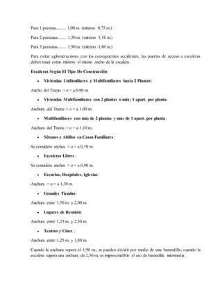 Para 1 persona......... 1,00 m. (mínimo 0,75 m.)
Para 2 personas........ 1,30 m. (mínimo 1,10 m.)
Para 3 personas........ 1,90 m. (mínimo 1,80 m.)
Para evitar aglomeraciones con los consiguientes accidentes, las puertas de acceso a escaleras
deben tener como mínimo el mismo ancho de la escalera.
Escaleras Según El Tipo De Construcción
 Viviendas Unifamiliares y Multifamiliares hasta 2 Plantas:
Ancho del Tramo > o = a 0,90 m.
 Viviendas Multifamiliares con 2 plantas ó más; 1 apart. por planta:
Anchura del Tramo > o = a 1,00 m.
 Multifamiliares con más de 2 plantas y más de 1 apart. por planta:
Anchura del Tramo > o = a 1,10 m.
 Sótanos y Altillos en Casas Familiares:
Se considera anchos > o = a 0,70 m.
 Escaleras Libres :
Se considera anchos > o = a 0,90 m.
 Escuelas, Hospitales, Iglesias:
Anchura > o = a 1,30 m.
 Grandes Tiendas:
Anchura entre 1,50 m. y 2,00 m.
 Lugares de Reunión:
Anchura entre 1,25 m. y 2,50 m.
 Teatros y Cines :
Anchura entre 1,25 m. y 1,80 m.
Cuando la anchura supera el 1,90 m., se pueden dividir por medio de una barandilla; cuando la
escalera supera una anchura de 2,50 m, es imprescindible el uso de barandilla intermedia.
 