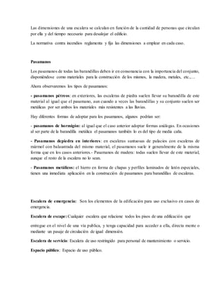Las dimensiones de una escalera se calculan en función de la cantidad de personas que circulan
por ella y del tiempo necesario para desalojar el edificio.
La normativa contra incendios reglamenta y fija las dimensiones a emplear en cada caso.
Pasamanos
Los pasamanos de todas las barandillas deben ir en consonancia con la importancia del conjunto,
disponiéndose como materiales para la construcción de los mismos, la madera, metales, etc.,…
Ahora observaremos los tipos de pasamanos:
- pasamanos pétreos: en exteriores, las escaleras de piedra suelen llevar su barandilla de este
material al igual que el pasamano, aun cuando a veces las barandillas y su conjunto suelen ser
metálicas por ser ambos los materiales más resistentes a las lluvias.
Hay diferentes formas de adoptar para los pasamanos, algunos podrían ser:
- pasamanos de hormigón: al igual que el caso anterior adoptar formas análogas. En ocasiones
al ser parte de la barandilla metálica el pasamanos también lo es del tipo de media caña.
- Pasamanos depiedra en interiores: en escaleras suntuosas de palacios con escaleras de
mármol con balaustrada del mismo material, el pasamanos suele ir generalmente de la misma
forma que en los casos anteriores.- Pasamanos de madera: todas suelen llevar de este material,
aunque el resto de la escalera no lo sean.
- Pasamanos metálicos: el hierro en forma de chapas y perfiles laminados de latón especiales,
tienen una inmediata aplicación en la construcción de pasamanos para barandillas de escaleras.
Escalera de emergencia: Son los elementos de la edificación para uso exclusivo en casos de
emergencia.
Escalera de escape: Cualquier escalera que relacione todos los pisos de una edificación que
entregue en el nivel de una vía publica, y tenga capacidad para acceder a ella, directa mente o
mediante un pasaje de circulación de igual dimensión.
Escalera de servicio: Escalera de uso restringido para personal de mantenimiento o servicio.
Espacio público: Espacio de uso público.
 