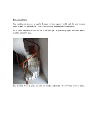 Escalera catalana
Una escalera catalana es: a aquélla formada por tres capas de rasilla recibidas con yeso que
siguen la línea del anti-funicular. Es decir que son una verdadera obra de albañilería.
Ya es difícil hacer una escalera normal, como para que cualquiera se ponga a hacer este tipo de
escaleras en nuestra casa.
Esta escalera funciona como si fuera un muelle, solamente está empotrada arriba y abajo.
 