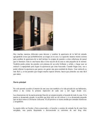 Hay muchas maneras diferentes para decorar y cambiar la apariencia de tu hall de entrada
agregándole cosas que probablemente ya tengas en tu casa. La siguiente manera menos costosa
para cambiar la apariencia de tu hall incluye la compra de paneles u otras coberturas de pared
que lo iluminen. Esta es una buena idea si esta sección de la casa es más pequeño de lo normal.
También podes pintar las paredes con pinturas de un color brillante y sólido, y luego usar un
esténcil o empapelado para lograr la apariencia que estas buscando. Cuando hagas esto, vas a
poder obtener la apariencia que queres sin gastar una gran cantidad de dinero. Usar esténcils es
más fácil y, en las paredes que tengan mucho espacio abierto, hacen que pintarlas sea más fácil
que nunca.
Puerta principal
No solo permite acceder al interior de una casa sino también a la vida privada de sus habitantes,
ofrece a las visitas la primera impresión de cada uno y del lugar donde vive.
Las dimensiones de la puerta principal han de ser proporcionales al tamaño de toda la casa. Si la
puerta es demasiado grande, es posible que deje salir un chi valioso y si es demasiado pequeña
que no deje entrar el chi bueno suficiente. El chi positivo se siente atraído por entradas luminosas
y acogedoras.
La puerta debe ser bonita y bien conservada y el porche o camino de entrada ha de estar bien
arreglado, una puerta despintada o descascarada es sinónimo de mal feng shui.
 