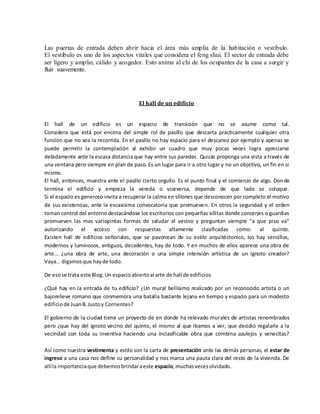 Las puertas de entrada deben abrir hacia el área más amplia de la habitación o vestíbulo.
El vestíbulo es uno de los aspectos vitales que considera el feng shui. El sector de entrada debe
ser ligero y amplio, cálido y acogedor. Esto anima al chi de los ocupantes de la casa a surgir y
fluir suavemente.
El hall de un edificio
El hall de un edificio es un espacio de transición que no se asume como tal.
Considera que está por encima del simple rol de pasillo que descarta prácticamente cualquier otra
función que no sea la recorrida. En el pasillo no hay espacio para el descanso por ejemplo y apenas se
puede permitir la contemplación al exhibir un cuadro que muy pocas veces logra apreciarse
debidamente ante la escasa distancia que hay entre sus paredes. Quizás proponga una vista a través de
una ventana pero siempre en plan de paso. Es un lugar para ir a otro lugar y no un objetivo, un fin en si
mismo.
El hall, entonces, muestra ante el pasillo cierto orgullo. Es el punto final y el comienzo de algo. Donde
termina el edificio y empieza la vereda o viceversa, depende de que lado se coloque.
Si el espacio es generoso invita a recuperar la calma en sillones que desconocen por completo el motivo
de sus existencias, ante la escasisima convocatoria que promueven. En otros la seguridad y el orden
toman control del entorno destacándose los escritorios con pequeñas sillitas donde concerjes o guardias
promueven las mas variopintas formas de saludar al vecino y preguntan siempre "a que piso va"
autorizando el acceso con respuestas altamente clasificadas como: al quinto.
Existen hall de edificios señoriales, que se pavonean de su estilo arquitéctonico, los hay sencillos,
modernos y luminosos, antiguos, decadentes, hay de todo. Y en muchos de ellos aparece una obra de
arte... ¿una obra de arte, una decoración o una simple intensión artística de un ignoto creador?
Vaya...digamosque hayde todo.
De esose trata este Blog.Un espacioabiertoal arte de hall de edificios.
¿Qué hay en la entrada de tu edificio? ¿Un mural bellísimo realizado por un reconocido artista o un
bajorelieve romano que conmemora una batalla bastante lejana en tiempo y espacio para un modesto
edificiode JuanB.Justoy Corrientes?
El gobierno de la ciudad tiene un proyecto de en donde ha relevado murales de artistas renombrados
pero ¿que hay del ignoto vecino del quinto, el mismo al que ibamos a ver, que decidió regalarle a la
vecindad con toda su inventiva haciendo una inclasificable obra que combina azulejos y venecitas?
Así como nuestra vestimenta y estilo son la carta de presentación ante las demás personas, el estar de
ingreso a una casa nos define su personalidad y nos marca una pauta clara del resto de la vivienda. De
allíla importanciaque debemosbrindaraeste espacio,muchasvecesolvidado.
 