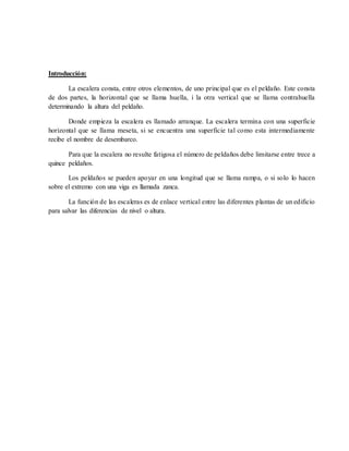Introducción:
La escalera consta, entre otros elementos, de uno principal que es el peldaño. Este consta
de dos partes, la horizontal que se llama huella, i la otra vertical que se llama contrahuella
determinando la altura del peldaño.
Donde empieza la escalera es llamado arranque. La escalera termina con una superficie
horizontal que se llama meseta, si se encuentra una superficie tal como esta intermediamente
recibe el nombre de desembarco.
Para que la escalera no resulte fatigosa el número de peldaños debe limitarse entre trece a
quince peldaños.
Los peldaños se pueden apoyar en una longitud que se llama rampa, o si solo lo hacen
sobre el extremo con una viga es llamada zanca.
La función de las escaleras es de enlace vertical entre las diferentes plantas de un edificio
para salvar las diferencias de nivel o altura.
 