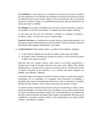 Las Escalinata: es una escalera que va colocada en la mayoría de los casos, en edificios
de cierta importancia. Es un elemento que ennoblece la construcción, lo que lleva consigo
la condición de que sea una escalera amplia, de fácil circulación por ella. En la mayoría
de casos la escalinata no llega con sus peldaños hasta la puerta sinó que suele dejarse una
meseta para mayor comodidad.
Las Rampas:son escaleras sin peldaños que sirven para el paso de personas y vehículos,
con pendientes de un 20% como máximo y se emplean para salvar grandes desniveles.
A veces para que sirvan de uso a personas y vehículos se combinan las Rampas y
Escalinatas viendo, si se trata de un acceso, a bastante altura.
Escaleras Exteriores: se construyen las escaleras exteriores generalmente adosadas a un
muro para conseguir abaratamiento en el coste del edificio. Fueron construidos durante la
Edad Media yendo dispuestas generalmente en los patios.
 escaleras interiores:Toda escalera interior se compone de los siguientes elementos:
 la caja o espacio ocupado por la escalera en sentido vertical dentro del edificio
 las rampas o planos inclinados que sostienen la escalera y cuyo desarrollo de planos
va dentro de la caja de la escalera.
Diferentes tipos de viviendas incluyen varias alturas en su diseño arquitectónico y
requieren por lo tanto de escaleras interiores entre pisos, casas, dúplex, lofts, cabañas
prefabricadas etc. la escalera no es exclusiva de un único estilo de vivienda y por lo tanto
se requiere diversidad en los materiales y en el aspecto para poder encajarlas con
facilidad en los diferentes ambientes.
A la hora de elegir una escalera son muchos los factores a tener en cuenta, desde aspectos
relacionados con la comodidad y la seguridad, como dimensiones de peldaños y
barandilla, hasta aspectos eminentemente decorativos, como los materiales o el acabado,
pasando por otras cuestiones como el espacio que ocupa y por supuesto el precio.
La escalera resulta un elemento muy atractivo en lo que a la apariencia se refiere y ofrece
muchas posibilidades a nivel decorativo, pero sin embargo si no se cuida su diseño puede
crear graves problemas de pérdida de espacio útil, lo más adecuado son los modelos que
permiten el aprovechamiento del espacio bajo-escalera o bien dejándolo libre para que lo
amueblemos y decoremos nosotros mismos o bien incorporando en ese lugar muebles
auxiliares como librerías o armarios.
 