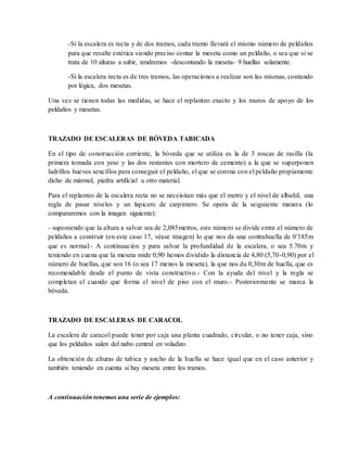 -Si la escalera es recta y de dos tramos, cada tramo llevará el mismo número de peldaños
para que resulte estética siendo preciso contar la meseta como un peldaño, o sea que si se
trata de 10 alturas a subir, tendremos -descontando la meseta- 9 huellas solamente.
-Si la escalera recta es de tres tramos, las operaciones a realizar son las mismas, contando
por lógica, dos mesetas.
Una vez se tienen todas las medidas, se hace el replanteo exacto y los muros de apoyo de los
peldaños y mesetas.
TRAZADO DE ESCALERAS DE BÓVEDA TABICADA
En el tipo de construcción corriente, la bóveda que se utiliza es la de 3 roscas de rasilla (la
primera tomada con yeso y las dos restantes con mortero de cemento) a la que se superponen
ladrillos huevos sencillos para conseguir el peldaño, el que se corona con el peldaño propiamente
dicho de mármol, piedra artificial u otro material.
Para el replanteo de la escalera recta no se neceisitan más que el metro y el nivel de albañil, una
regla de pasar niveles y un lapicero de carpintero. Se opera de la seiguiente manera (lo
compararemos con la imagen siguiente):
- suponiendo que la altura a salvar sea de 2,085metros, este número se divide entre el número de
peldaños a construir (en este caso 17, véase imagen) lo que nos da una contrahuella de 0′185m
que es normal.- A continuación y para salvar la profundidad de la escalera, o sea 5.70m y
teniendo en cuena que la meseta mide 0,90 hemos dividido la distancia de 4,80 (5,70-0,90) por el
número de huellas, que son 16 (o sea 17 menos la meseta), la que nos da 0,30m de huella, que es
recomendable desde el punto de vista constructivo.- Con la ayuda del nivel y la regla se
completan el cuando que forma el nivel de piso con el muro.- Posteriormente se marca la
bóveda.
TRAZADO DE ESCALERAS DE CARACOL
La escalera de caracol puede tener por caja una planta cuadrado, circular, o no tener caja, sino
que los peldaños salen del nabo central en voladizo.
La obtención de alturas de tabica y ancho de la huella se hace igual que en el caso anterior y
también teniendo en cuenta si hay meseta entre los tramos.
A continuación tenemos una serie de ejemplos:
 