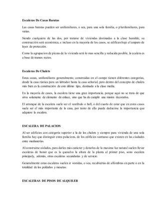 Escaleras De Casas Baratas
Las casas baratas pueden ser unifamiliares, o sea, para una sola familia, o plurifamiliares, para
varias.
Siendo cualquiera de las dos, por tratarse de viviendas destinadas a la clase humilde, su
construcción será económica, e incluso en la mayoría de los casos, se edifican bajo el amparo de
leyes de protección.
Como la agrupacion de piezas de la vivienda será lo mas sencilla y reducida posible, la ecalera es
a base de tramos rectos.
Escaleras De Chalets
Estas casas, unifamiliares generalmente, construidas en el campo tienen diferentes categorías,
desde la casa rústica para un labrador hasta la casa señorial, pero dentro del concepto de chalets
más bien es la construcción de este último tipo, destinada a la clase media.
En la mayoría de casos, la escalera tiene una gran importancia, porque aquí no se trata de que
sirva solamente de elemento de enlace, sino que ha de cumplir una misión decorativa.
El arranque de la escalera suele ser el vestíbulo o hall, o del cuarto de estar que en estos casos
suele ser el más importante de la casa, por tanto de ello puede deducirse la importancia que
adquiere la escalera.
ESCALERA DE PALACIOS
Al ser edificios con categoría superior a la de los chalets y siempre para vivienda de una sola
familia hay que distinguir estos palacions, de los edificios suntuoso que existen en las ciudades
entre medianerías.
Al construirse aislados, para darles más carácter y dotarlos de la maxima luz natural suelen llevar
escaleras de honor que es la quesalva la altura de la planta al primer piso, sono escalera
principaly, además, otras escaleras secundarias y de servicio.
Generalmente estas escaleras suelen ir vestidas, o sea, recubiertas de alfombras en parte o en la
totalidad de los peldaños y mesetas.
ESCALERAS DE PISOS DE ALQUILER
 