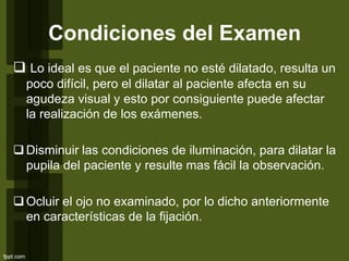 Condiciones del Examen
 Lo ideal es que el paciente no esté dilatado, resulta un
poco difícil, pero el dilatar al paciente afecta en su
agudeza visual y esto por consiguiente puede afectar
la realización de los exámenes.
Disminuir las condiciones de iluminación, para dilatar la
pupila del paciente y resulte mas fácil la observación.
Ocluir el ojo no examinado, por lo dicho anteriormente
en características de la fijación.
 