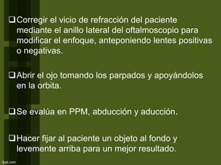 Corregir el vicio de refracción del paciente
mediante el anillo lateral del oftalmoscopio para
modificar el enfoque, anteponiendo lentes positivas
o negativas.
Abrir el ojo tomando los parpados y apoyándolos
en la orbita.
Se evalúa en PPM, abducción y aducción.
Hacer fijar al paciente un objeto al fondo y
levemente arriba para un mejor resultado.
 
