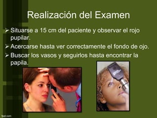 Realización del Examen
 Situarse a 15 cm del paciente y observar el rojo
pupilar.
 Acercarse hasta ver correctamente el fondo de ojo.
 Buscar los vasos y seguirlos hasta encontrar la
papila.
 