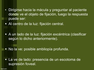 • Dirigirse hacia la mácula y preguntar al paciente
donde ve el objeto de fijación, luego la respuesta
puede ser:
 Al centro de la luz: fijación central.
 A un lado de la luz: fijación excéntrica (clasificar
según lo dicho anteriormente).
 No la ve: posible ambliopía profunda.
 La ve de lado: presencia de un escotoma de
supresión foveal.
 