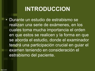 INTRODUCCION
• Durante un estudio de estrabismo se
realizan una serie de exámenes, en los
cuales toma mucha importancia el orden
en que estos se realicen y la forma en que
se aborda el estudio, donde el examinador
tendrá una participación crucial en guiar el
examen teniendo en consideración el
estrabismo del paciente.
 