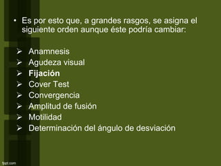 • Es por esto que, a grandes rasgos, se asigna el
siguiente orden aunque éste podría cambiar:
 Anamnesis
 Agudeza visual
 Fijación
 Cover Test
 Convergencia
 Amplitud de fusión
 Motilidad
 Determinación del ángulo de desviación
 