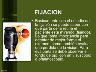 FIJACION
• Básicamente con el estudio de
la fijación se puede saber con
que parte de la retina el
paciente esta mirando (fijando).
Lo que toma importancia para
orientar de mejor forma el
examen, como también evaluar
una perdida de la visión. Para
evaluarla se debe observar el
fondo de ojo con un visuscopio
o oftalmoscopio.
 