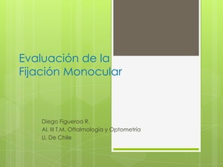 Evaluación de la
Fijación Monocular
Diego Figueroa R.
Al. III T.M. Oftalmología y Optometría
U. De Chile
 