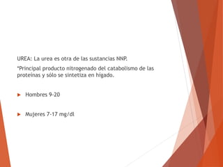 UREA: La urea es otra de las sustancias NNP.
*Principal producto nitrogenado del catabolismo de las
proteínas y sólo se sintetiza en hígado.
 Hombres 9-20
 Mujeres 7-17 mg/dl
 