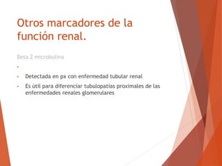 Otros marcadores de la
función renal.
Beta 2 microbulina
• Atraviesa con rapidez la membrana glomerular
• Detectada en px con enfermedad tubular renal
• Es útil para diferenciar tubulopatías proximales de las
enfermedades renales glomerulares
 