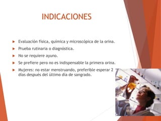 INDICACIONES
 Evaluación física, química y microscópica de la orina.
 Prueba rutinaria o diagnóstica.
 No se requiere ayuno.
 Se prefiere pero no es indispensable la primera orina.
 Mujeres: no estar menstruando, preferible esperar 2
días después del último día de sangrado.
 