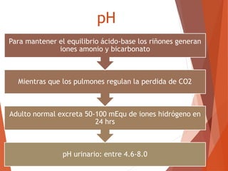 pH
pH urinario: entre 4.6-8.0
Adulto normal excreta 50-100 mEqu de iones hidrógeno en
24 hrs
Mientras que los pulmones regulan la perdida de CO2
Para mantener el equilibrio ácido-base los riñones generan
iones amonio y bicarbonato
 