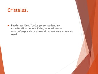 Cristales.
 Pueden ser identificados por su apariencia y
características de solubilidad, en ocasiones se
acompañan por síntomas cuando se asocian a un calculo
renal.
 