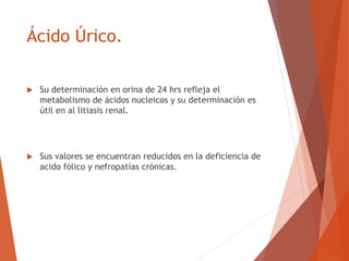 Ácido Úrico.
 Su determinación en orina de 24 hrs refleja el
metabolismo de ácidos nucleicos y su determinación es
útil en al litiasis renal.
 Sus valores se encuentran reducidos en la deficiencia de
acido fólico y nefropatías crónicas.
 