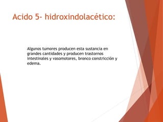 Acido 5- hidroxindolacético:
Algunos tumores producen esta sustancia en
grandes cantidades y producen trastornos
intestinales y vasomotores, bronco constricción y
edema.
 
